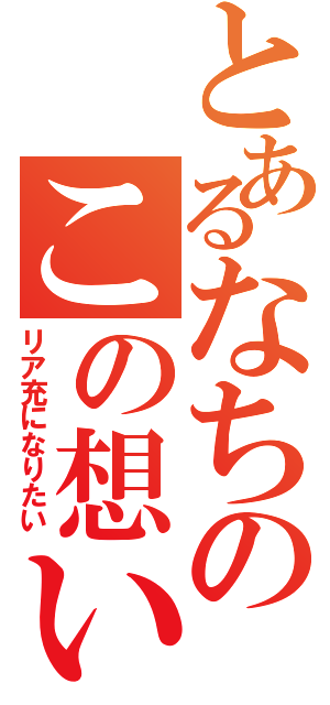 とあるなちのこの想い（リア充になりたい）