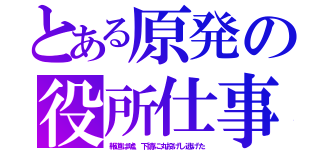 とある原発の役所仕事（報道は嘘、下請に丸投げし逃げた）