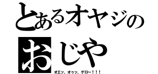 とあるオヤジのおじや（オエッ、オゥッ、ゲロ～！！！）