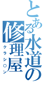 とある水道の修理屋（クラシ○ン）