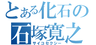 とある化石の石塚寛之（サイコセクシー）