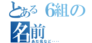 とある６組の名前（あだ名など‥‥）