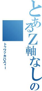 とあるＺ軸なしの（トゥワッカハスィー）