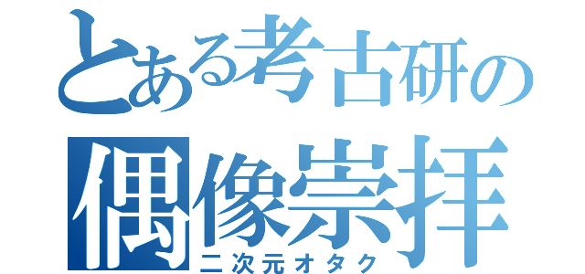 とある考古研の偶像崇拝（二次元オタク）