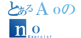 とあるＡｏのｎｏ（Ｅｘｏｒｃｉｓｔ）