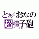 とあるおなの超精子砲（デールガン）