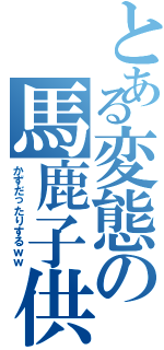 とある変態の馬鹿子供（かずだったりするｗｗ）