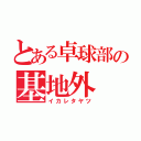 とある卓球部の基地外（イカレタヤツ）