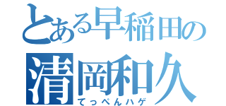 とある早稲田の清岡和久（てっぺんハゲ）