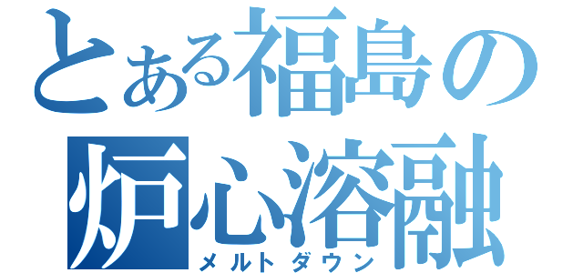 とある福島の炉心溶融（メルトダウン）