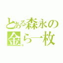 とある森永の金ら一枚（な）