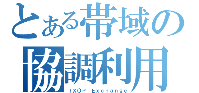 とある帯域の協調利用（ＴＸＯＰ Ｅｘｃｈａｎｇｅ）