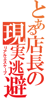 とある店長の現実逃避（リアルエスケープ）