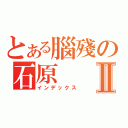 とある腦殘の石原Ⅱ（インデックス）