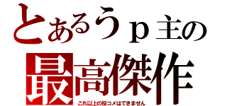 とあるうｐ主の最高傑作（これ以上の投コメはできません）