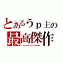 とあるうｐ主の最高傑作（これ以上の投コメはできません）