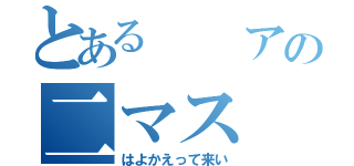 とある  アの二マス（はよかえって来い）