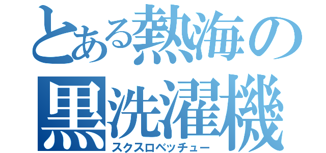 とある熱海の黒洗濯機（スクスロベッチュー）