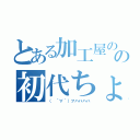 とある加工屋のの初代ちょぱ（（　´∀｀）フハハハハ）