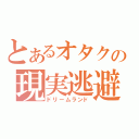 とあるオタクの現実逃避（ドリームランド）