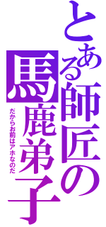 とある師匠の馬鹿弟子（だからお前はアホなのだ）