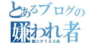 とあるブログの嫌われ者（南シナ１０３系）