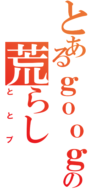 とあるｇｏｏｇｌｅの荒らしⅡ（ととプ）