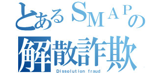 とあるＳＭＡＰの解散詐欺（ Ｄｉｓｓｏｌｕｔｉｏｎ ｆｒａｕｄ）