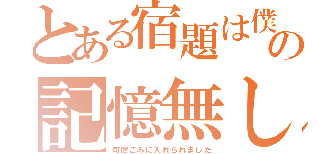 とある宿題は僕の記憶無し（可燃ごみに入れられました）