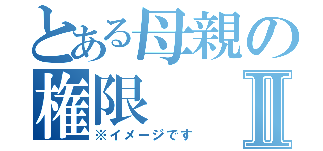 とある母親の権限Ⅱ（※イメージです）