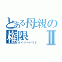 とある母親の権限Ⅱ（※イメージです）