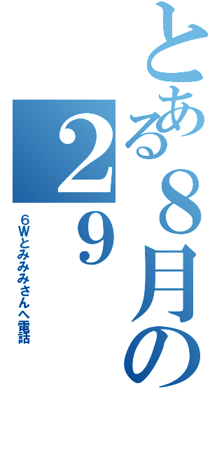 とある８月の２９（６Ｗとみみみさんへ電話）