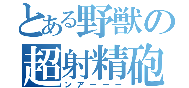 とある野獣の超射精砲（ンアーーー）