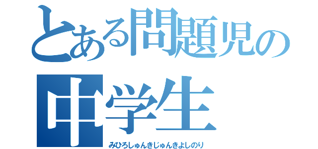 とある問題児の中学生（みひろしゅんきじゅんきよしのり）