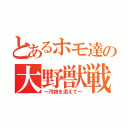 とあるホモ達の大野獣戦争（～汚物を添えて～）