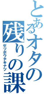 とあるオタの残りの課題（ゼツボウテキナツ）