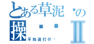 とある草泥马の操你妈Ⅱ（不知道打什么）