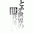 とある世界の世代違い（ジェネレーションギャップ）