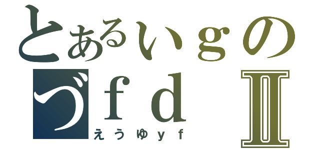 とあるぃｇのづｆｄⅡ（えうゆｙｆ）