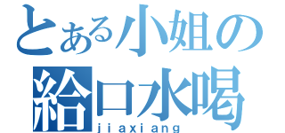 とある小姐の給口水喝（ｊｉａｘｉａｎｇ）