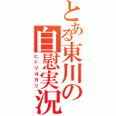 とある東川の自慰実況（ヒトリヨガリ）