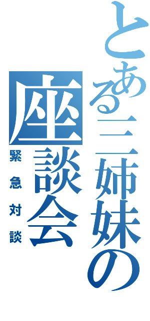 とある三姉妹の座談会（緊急対談）