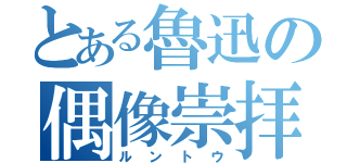 とある魯迅の偶像崇拝（ルントウ）