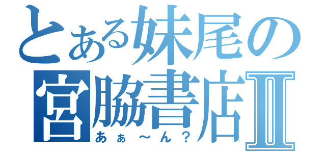 とある妹尾の宮脇書店Ⅱ（あぁ～ん？）