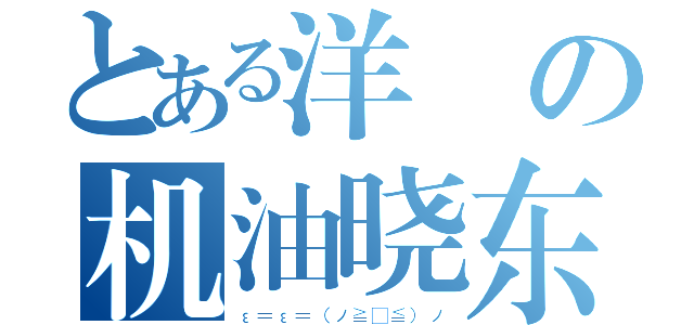 とある洋の机油晓东（ε＝ε＝（ノ≧∇≦）ノ）