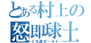 とある村上の怒即球土（イカ速ボールド）