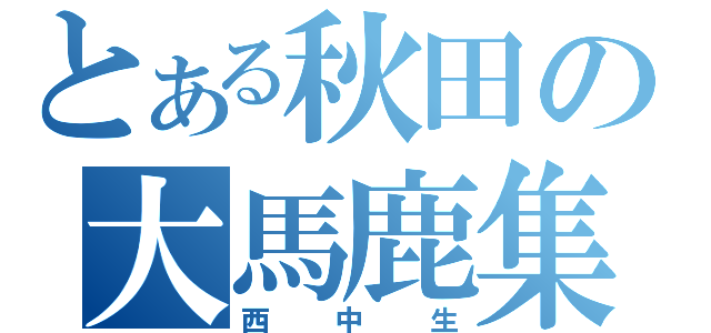 とある秋田の大馬鹿集団（西中生）