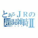 とあるＪＲの超混雑時Ⅱ（ラッシュ）