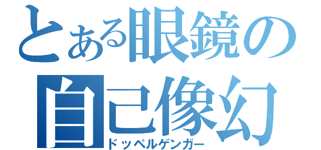 とある眼鏡の自己像幻視（ドッペルゲンガー）