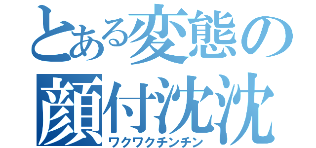 とある変態の顔付沈沈（ワクワクチンチン）